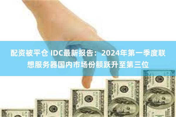 配资被平仓 IDC最新报告：2024年第一季度联想服务器国内市场份额跃升至第三位