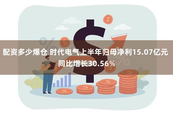 配资多少爆仓 时代电气上半年归母净利15.07亿元 同比增长30.56%