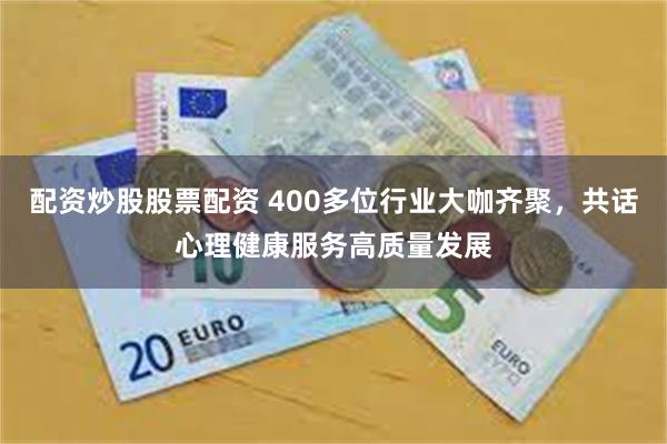 配资炒股股票配资 400多位行业大咖齐聚，共话心理健康服务高质量发展