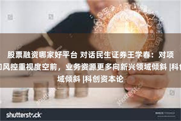 股票融资哪家好平台 对话民生证券王学春：对项目质量和风控重视度空前，业务资源更多向新兴领域倾斜 |科创资本论