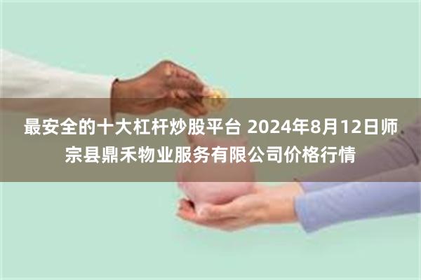 最安全的十大杠杆炒股平台 2024年8月12日师宗县鼎禾物业服务有限公司价格行情