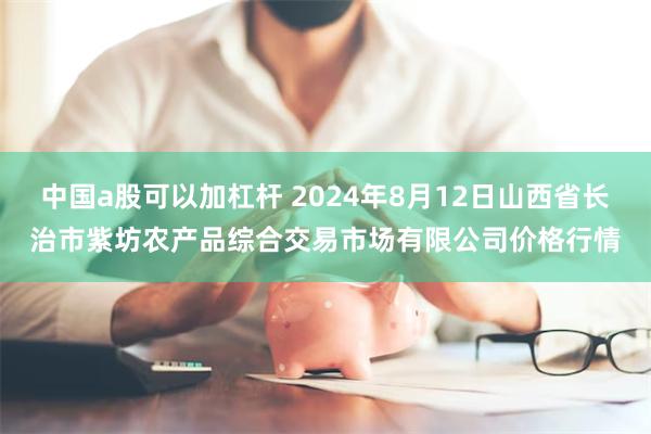 中国a股可以加杠杆 2024年8月12日山西省长治市紫坊农产品综合交易市场有限公司价格行情