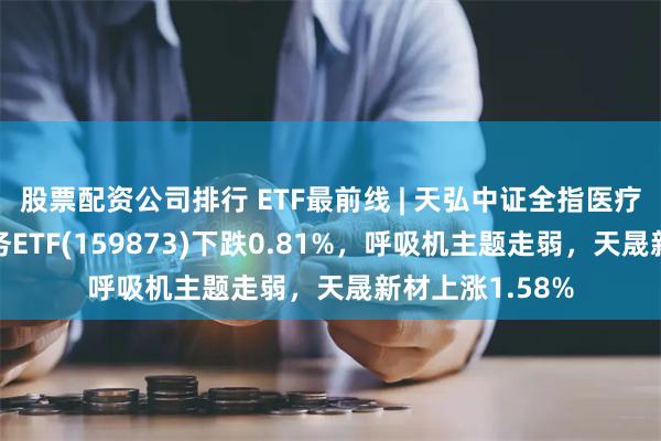 股票配资公司排行 ETF最前线 | 天弘中证全指医疗保健设备与服务ETF(159873)下跌0.81%，呼吸机主题走弱，天晟新材上涨1.58%