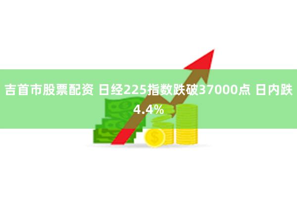 吉首市股票配资 日经225指数跌破37000点 日内跌4.4%