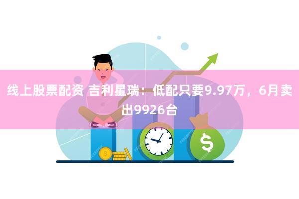 线上股票配资 吉利星瑞：低配只要9.97万，6月卖出9926台