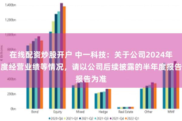 在线配资炒股开户 中一科技：关于公司2024年半年度经营业绩等情况，请以公司后续披露的半年度报告为准