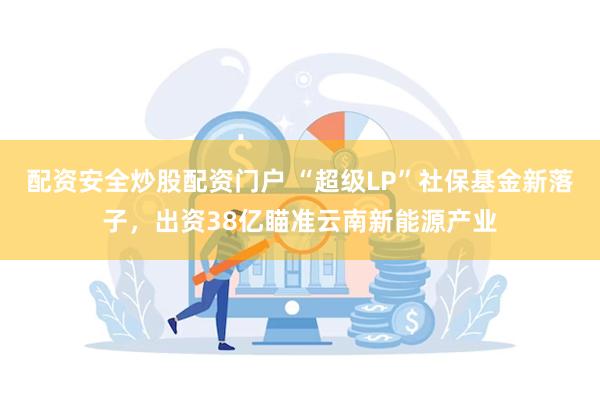 配资安全炒股配资门户 “超级LP”社保基金新落子，出资38亿瞄准云南新能源产业