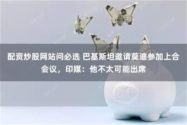 配资炒股网站问必选 巴基斯坦邀请莫迪参加上合会议，印媒：他不太可能出席