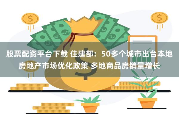 股票配资平台下载 住建部：50多个城市出台本地房地产市场优化政策 多地商品房销量增长