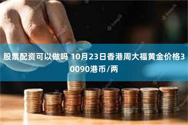 股票配资可以做吗 10月23日香港周大福黄金价格30090港币/两