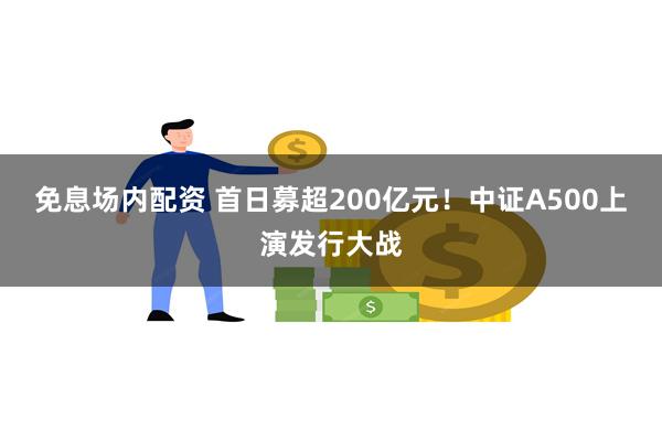 免息场内配资 首日募超200亿元！中证A500上演发行大战