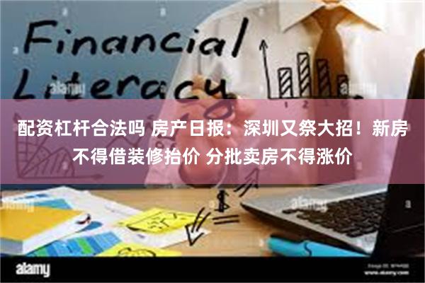 配资杠杆合法吗 房产日报：深圳又祭大招！新房不得借装修抬价 分批卖房不得涨价